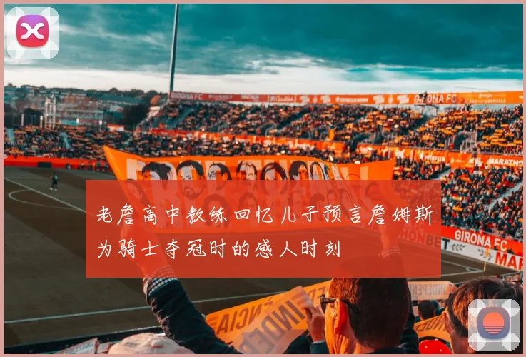 老詹高中教练回忆儿子预言詹姆斯为骑士夺冠时的感人时刻
