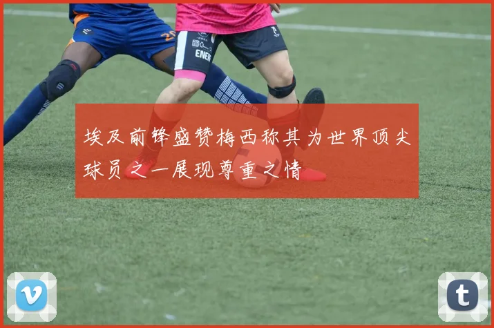 埃及前锋盛赞梅西称其为世界顶尖球员之一展现尊重之情