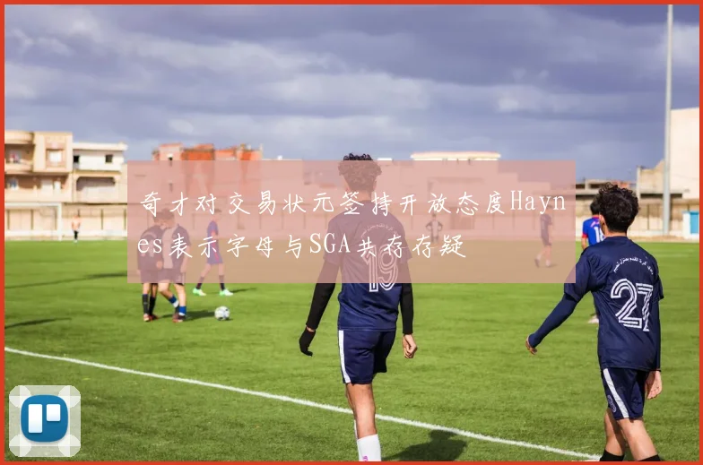 奇才对交易状元签持开放态度Haynes表示字母与SGA共存存疑