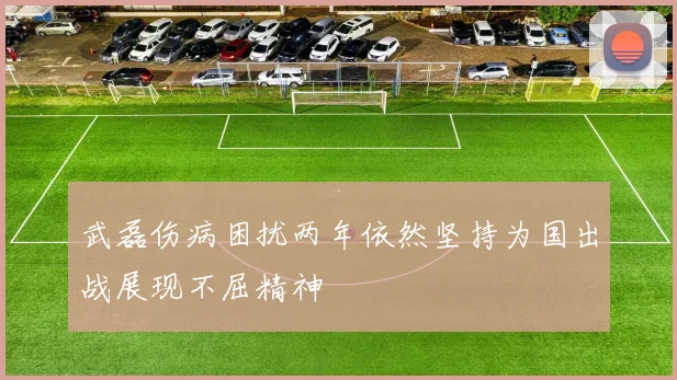 武磊伤病困扰两年依然坚持为国出战展现不屈精神