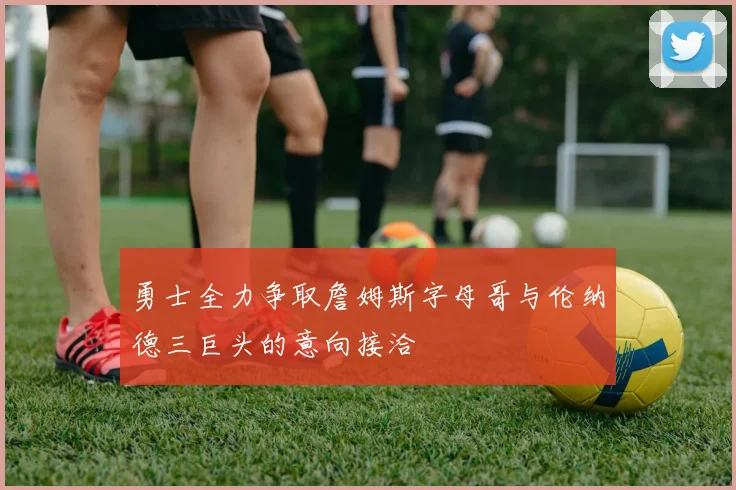 勇士全力争取詹姆斯字母哥与伦纳德三巨头的意向接洽