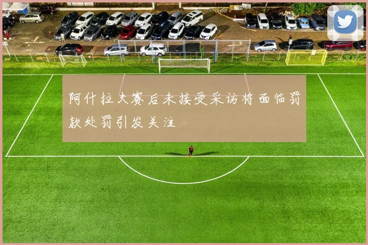阿什拉夫赛后未接受采访将面临罚款处罚引发关注