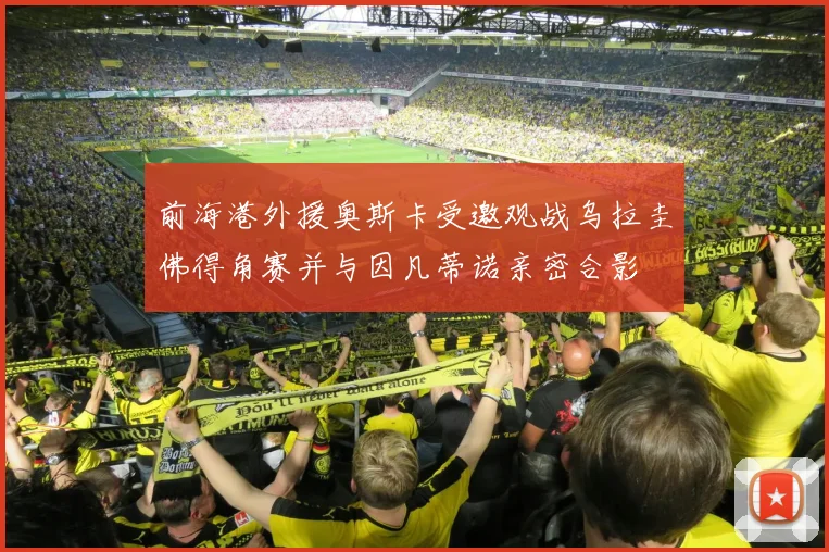 前海港外援奥斯卡受邀观战乌拉圭佛得角赛并与因凡蒂诺亲密合影