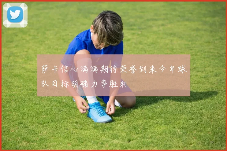萨卡信心满满期待荣誉到来今年球队目标明确力争胜利