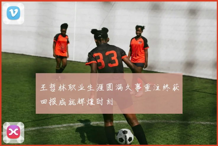 王哲林职业生涯圆满久事重注终获回报成就辉煌时刻