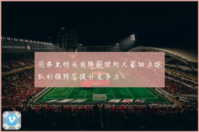 范弗里特或将降薪续约火箭助力球队补强阵容提升竞争力