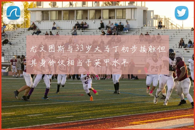 尤文图斯与33岁大马丁初步接触但其身价仅相当于英甲水平