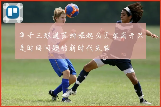 华子三球道苏姆崛起戈贝尔离开只是时间问题的新时代来临