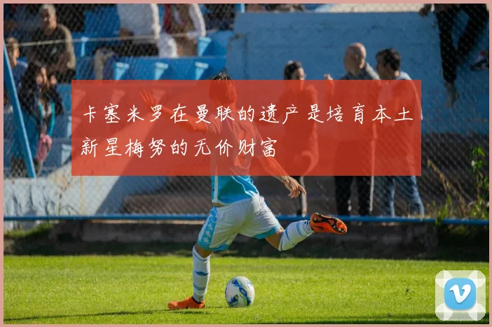 卡塞米罗在曼联的遗产是培育本土新星梅努的无价财富