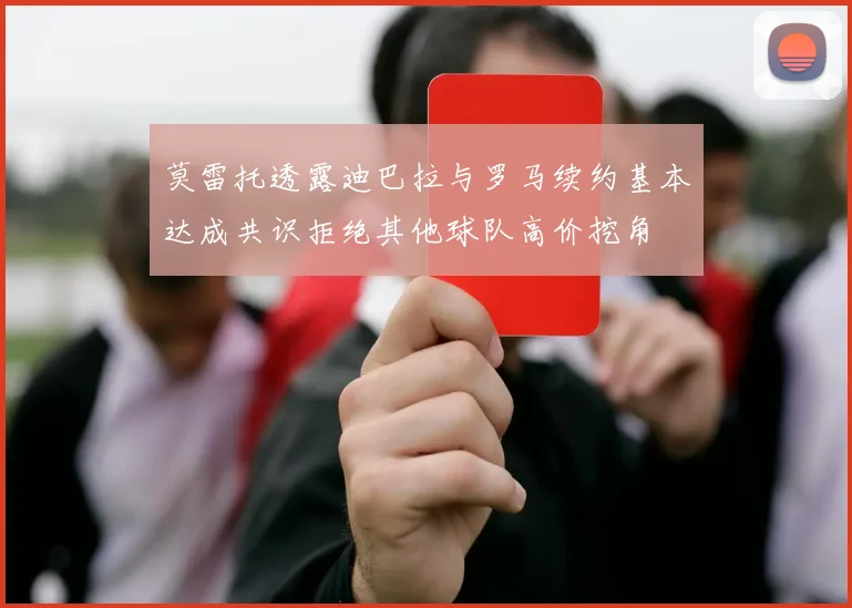 莫雷托透露迪巴拉与罗马续约基本达成共识拒绝其他球队高价挖角