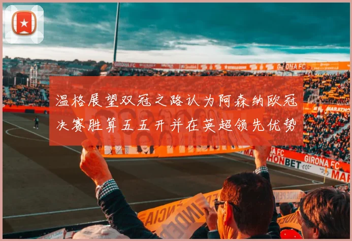 温格展望双冠之路认为阿森纳欧冠决赛胜算五五开并在英超领先优势明显