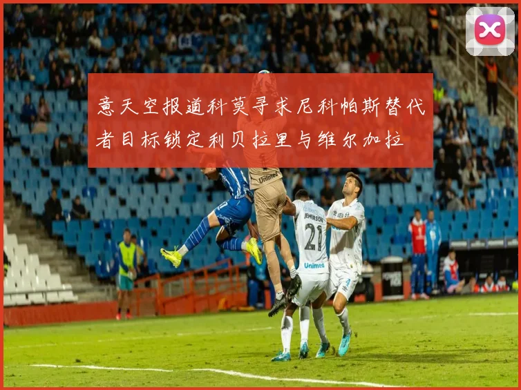 意天空报道科莫寻求尼科帕斯替代者目标锁定利贝拉里与维尔加拉