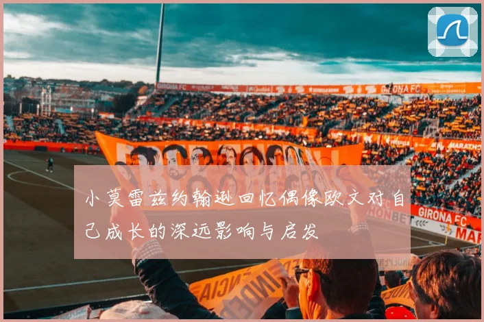 小莫雷兹约翰逊回忆偶像欧文对自己成长的深远影响与启发
