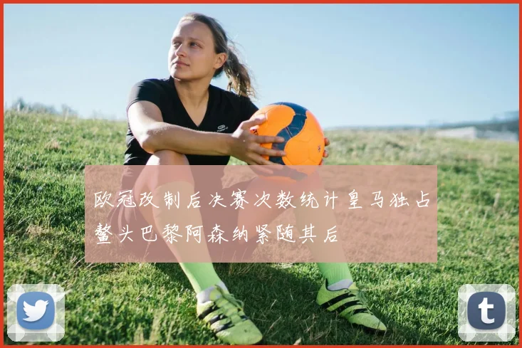 欧冠改制后决赛次数统计皇马独占鳌头巴黎阿森纳紧随其后