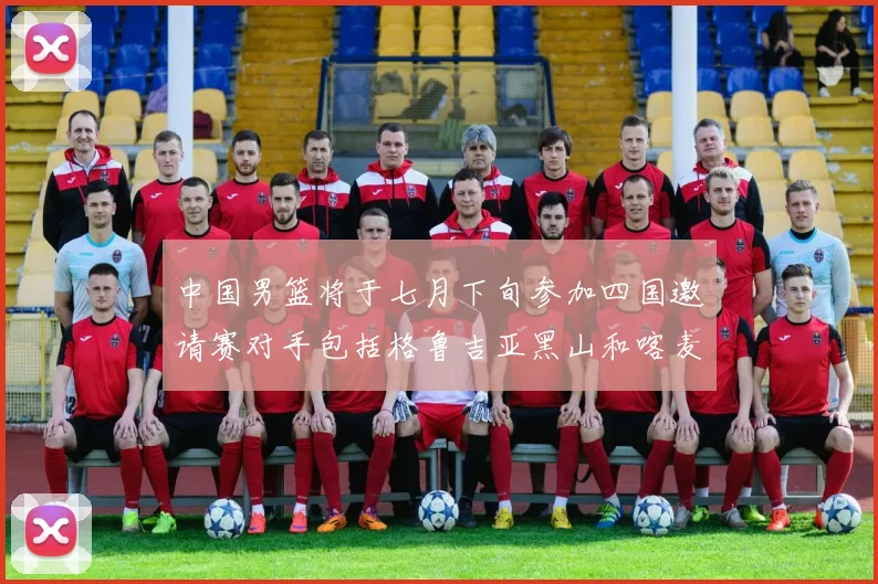 中国男篮将于七月下旬参加四国邀请赛对手包括格鲁吉亚黑山和喀麦隆