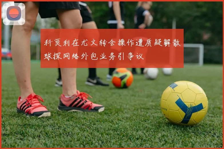 科莫利在尤文转会操作遭质疑解散球探网络外包业务引争议