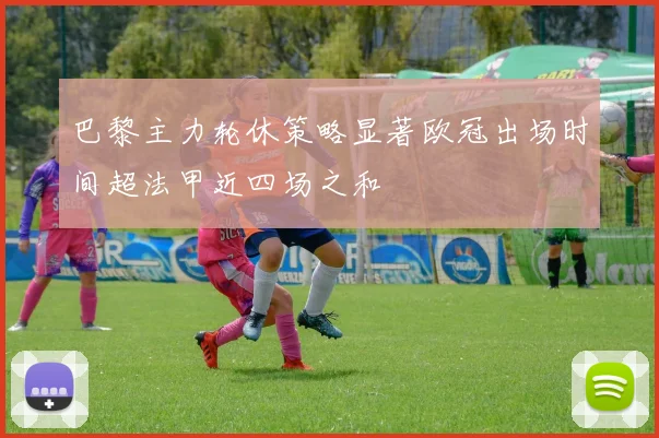 巴黎主力轮休策略显著欧冠出场时间超法甲近四场之和