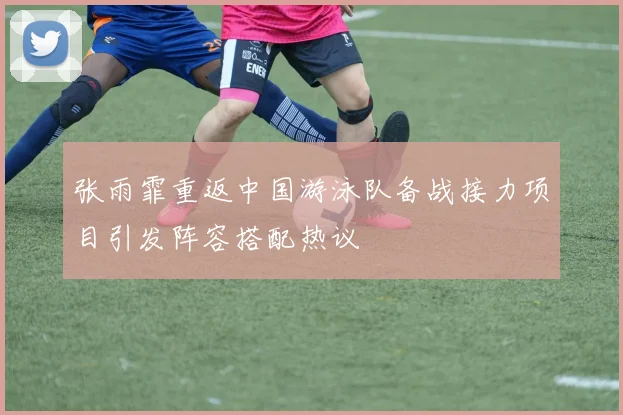 张雨霏重返中国游泳队备战接力项目引发阵容搭配热议