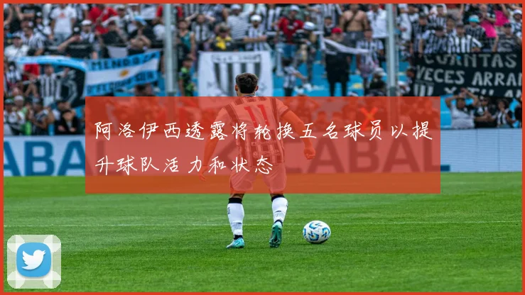 阿洛伊西透露将轮换五名球员以提升球队活力和状态